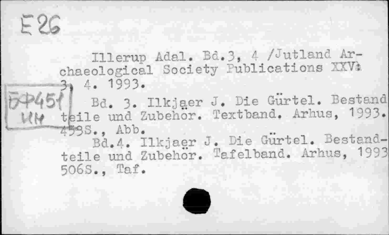 ﻿£2G
Illerup Adal. Bd.3, л /Jutland Archaeological Society Publications XXVs Э| 4. 1993.
f Bd. 3. Ilkjaer J. Die Gürtel. Bestand
I tfeile und Zubehör. Textband. Arhus, 1993. Дк g , Abb «
Bd.4. Ilkjaer J. Die Gürtel. Bestandteile und Zubehör. Tafelband. Arhus, 1993 5O6S., Taf.